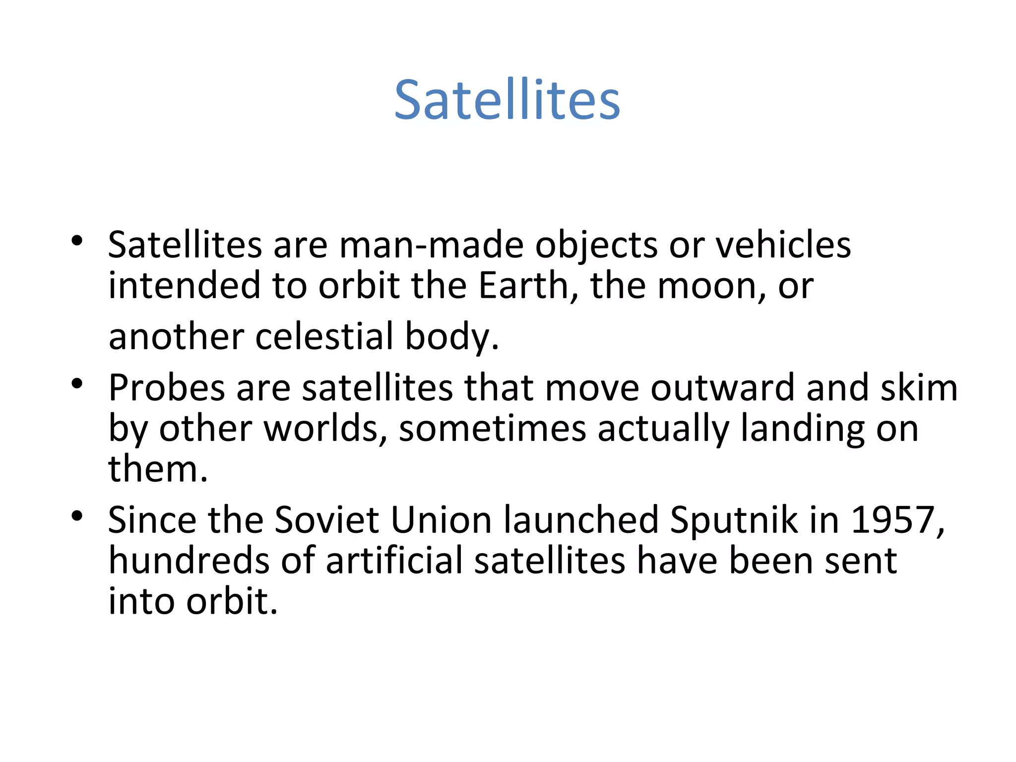 Satellites
• Satellites are man-made objects or vehicles
intended to orbit the Earth, the moon, or
another celestial body.
• Probes are satellites that move outward and skim
by other worlds, sometimes actually landing on
them.
• Since the Soviet Union launched Sputnik in 1957,
hundreds of artificial satellites have been sent
into orbit.
 