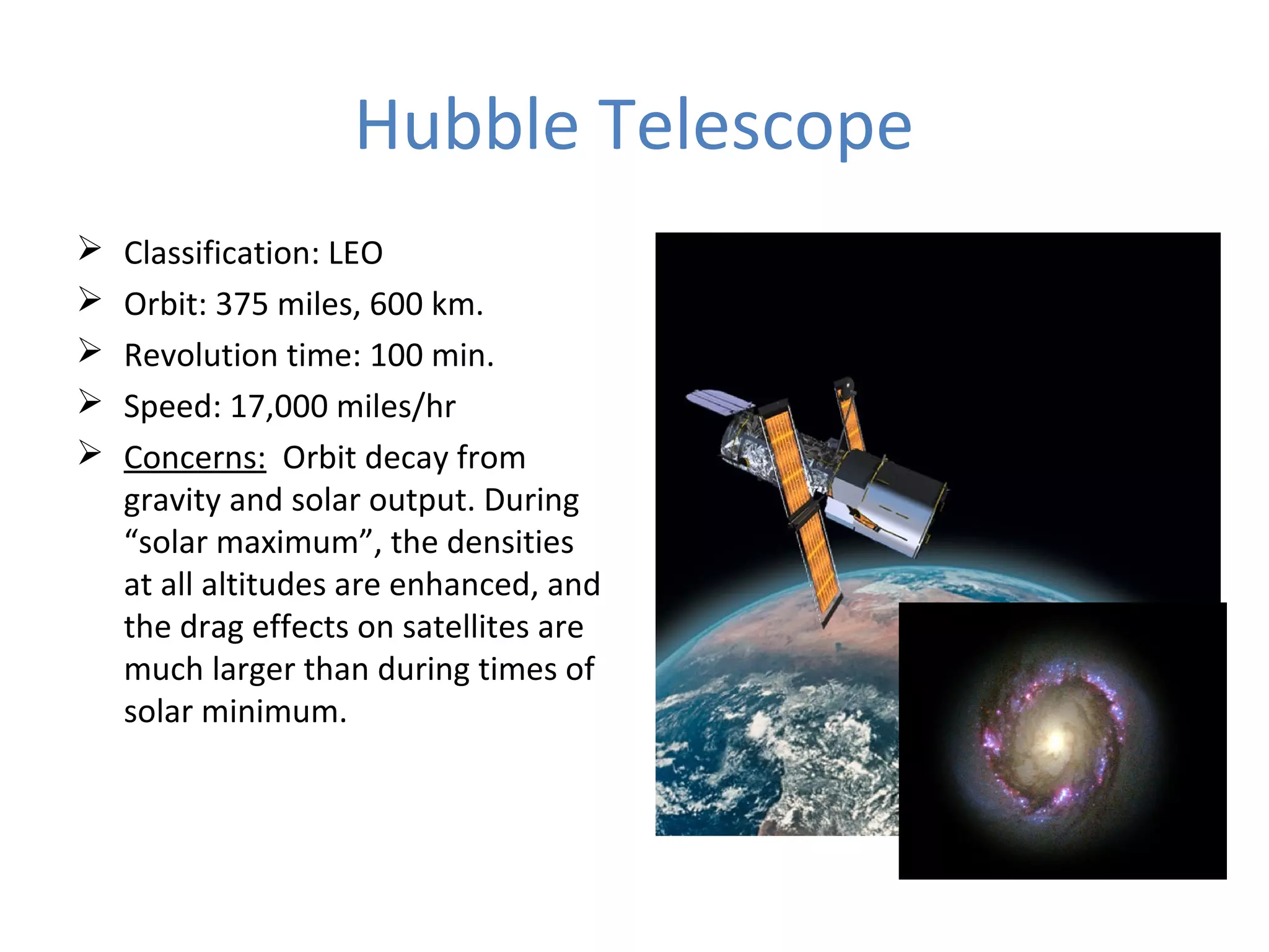 Hubble Telescope
 Classification: LEO
 Orbit: 375 miles, 600 km.
 Revolution time: 100 min.
 Speed: 17,000 miles/hr
 Concerns: Orbit decay from
gravity and solar output. During
“solar maximum”, the densities
at all altitudes are enhanced, and
the drag effects on satellites are
much larger than during times of
solar minimum.
 