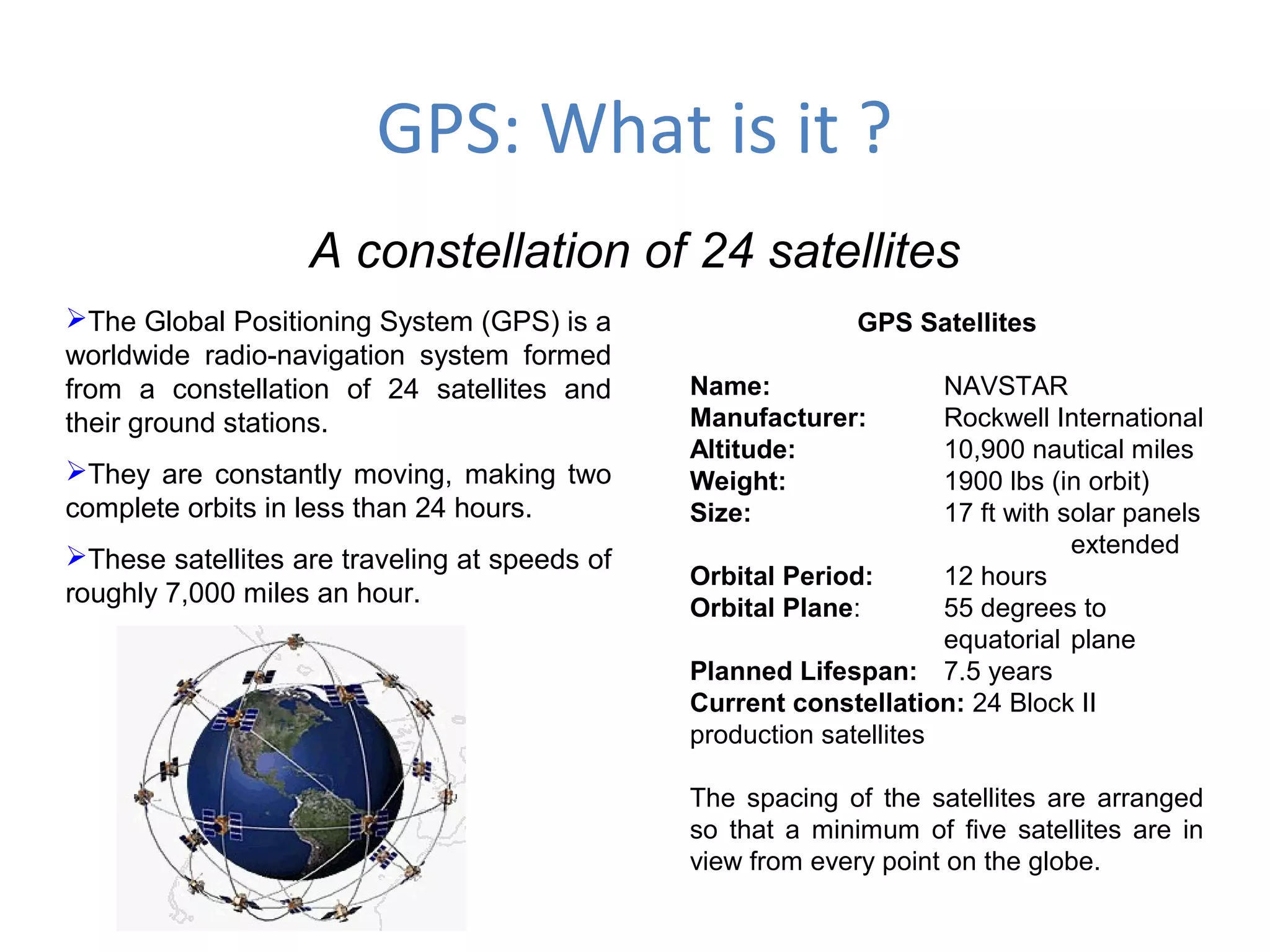 GPS: What is it ?
A constellation of 24 satellites
The Global Positioning System (GPS) is a
worldwide radio-navigation system formed
from a constellation of 24 satellites and
their ground stations.
They are constantly moving, making two
complete orbits in less than 24 hours.
These satellites are traveling at speeds of
roughly 7,000 miles an hour.
GPS Satellites
Name: NAVSTAR
Manufacturer: Rockwell International
Altitude: 10,900 nautical miles
Weight: 1900 lbs (in orbit)
Size: 17 ft with solar panels
extended
Orbital Period: 12 hours
Orbital Plane: 55 degrees to
equatorial plane
Planned Lifespan: 7.5 years
Current constellation: 24 Block II
production satellites
The spacing of the satellites are arranged
so that a minimum of five satellites are in
view from every point on the globe.
 