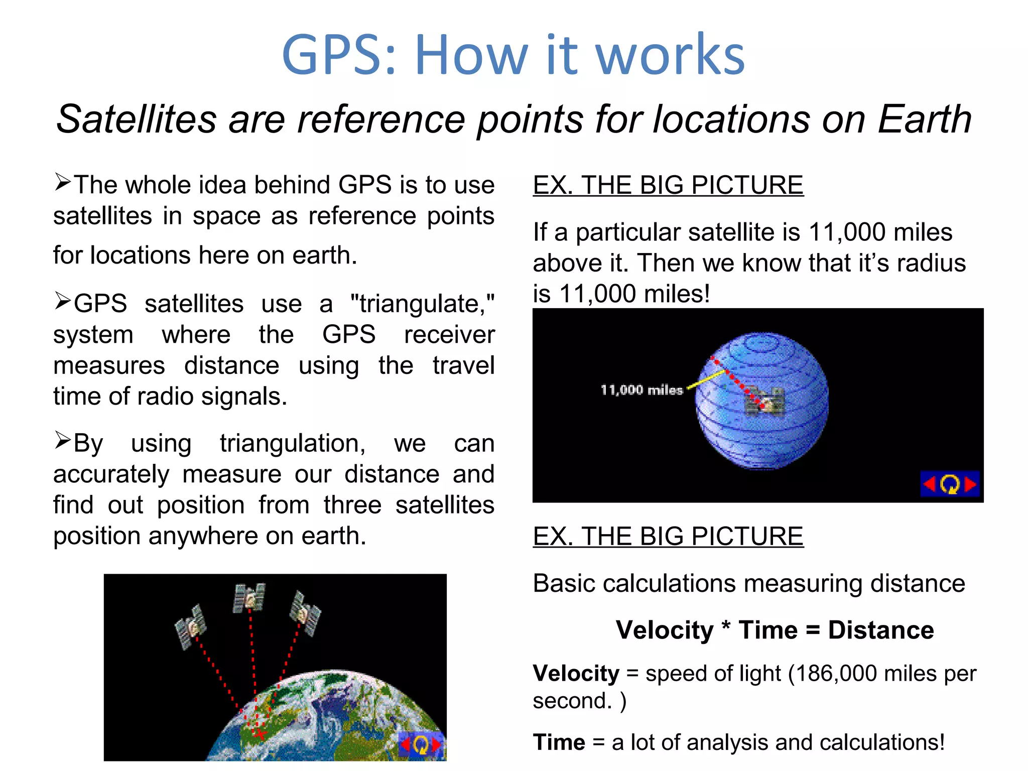 GPS: How it works
Satellites are reference points for locations on Earth
The whole idea behind GPS is to use
satellites in space as reference points
for locations here on earth.
GPS satellites use a "triangulate,"
system where the GPS receiver
measures distance using the travel
time of radio signals.
By using triangulation, we can
accurately measure our distance and
find out position from three satellites
position anywhere on earth.
EX. THE BIG PICTURE
If a particular satellite is 11,000 miles
above it. Then we know that it’s radius
is 11,000 miles!
EX. THE BIG PICTURE
Basic calculations measuring distance
Velocity * Time = Distance
Velocity = speed of light (186,000 miles per
second. )
Time = a lot of analysis and calculations!
 