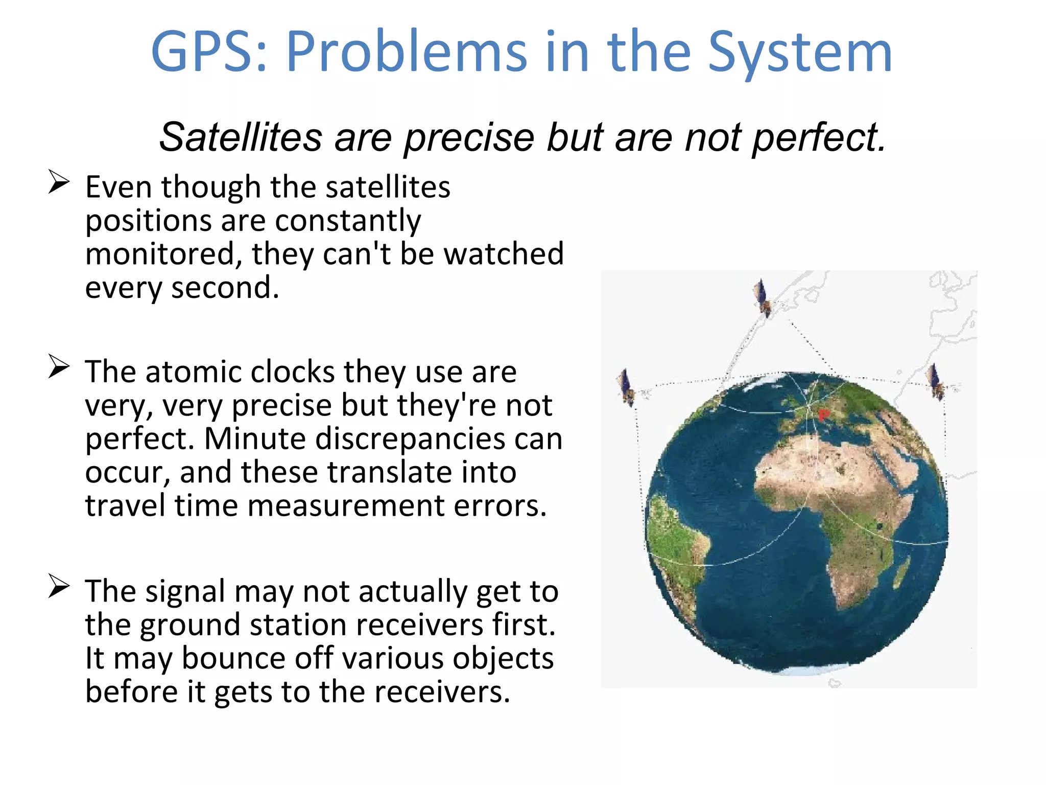 GPS: Problems in the System
 Even though the satellites
positions are constantly
monitored, they can't be watched
every second.
 The atomic clocks they use are
very, very precise but they're not
perfect. Minute discrepancies can
occur, and these translate into
travel time measurement errors.
 The signal may not actually get to
the ground station receivers first.
It may bounce off various objects
before it gets to the receivers.
Satellites are precise but are not perfect.
 
