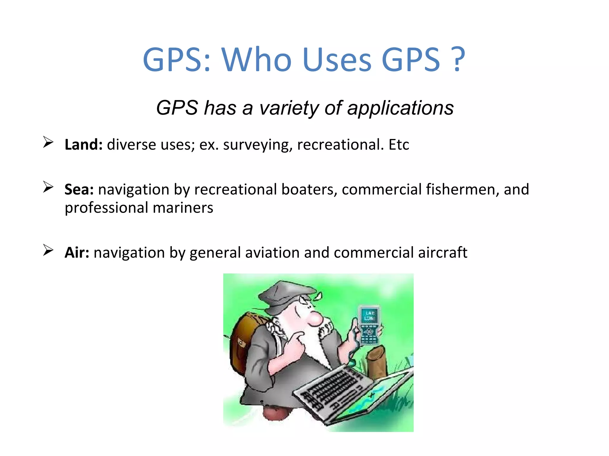 GPS: Who Uses GPS ?
GPS has a variety of applications
 Land: diverse uses; ex. surveying, recreational. Etc
 Sea: navigation by recreational boaters, commercial fishermen, and
professional mariners
 Air: navigation by general aviation and commercial aircraft
 