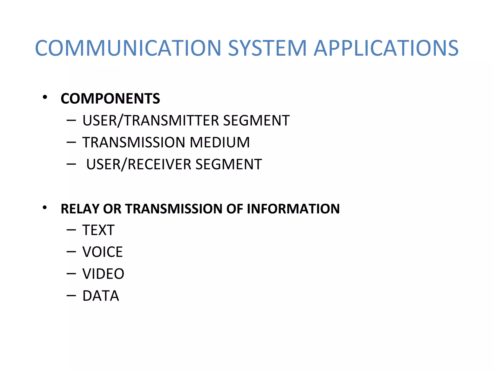 COMMUNICATION SYSTEM APPLICATIONS
• COMPONENTS
– USER/TRANSMITTER SEGMENT
– TRANSMISSION MEDIUM
– USER/RECEIVER SEGMENT
• RELAY OR TRANSMISSION OF INFORMATION
– TEXT
– VOICE
– VIDEO
– DATA
 