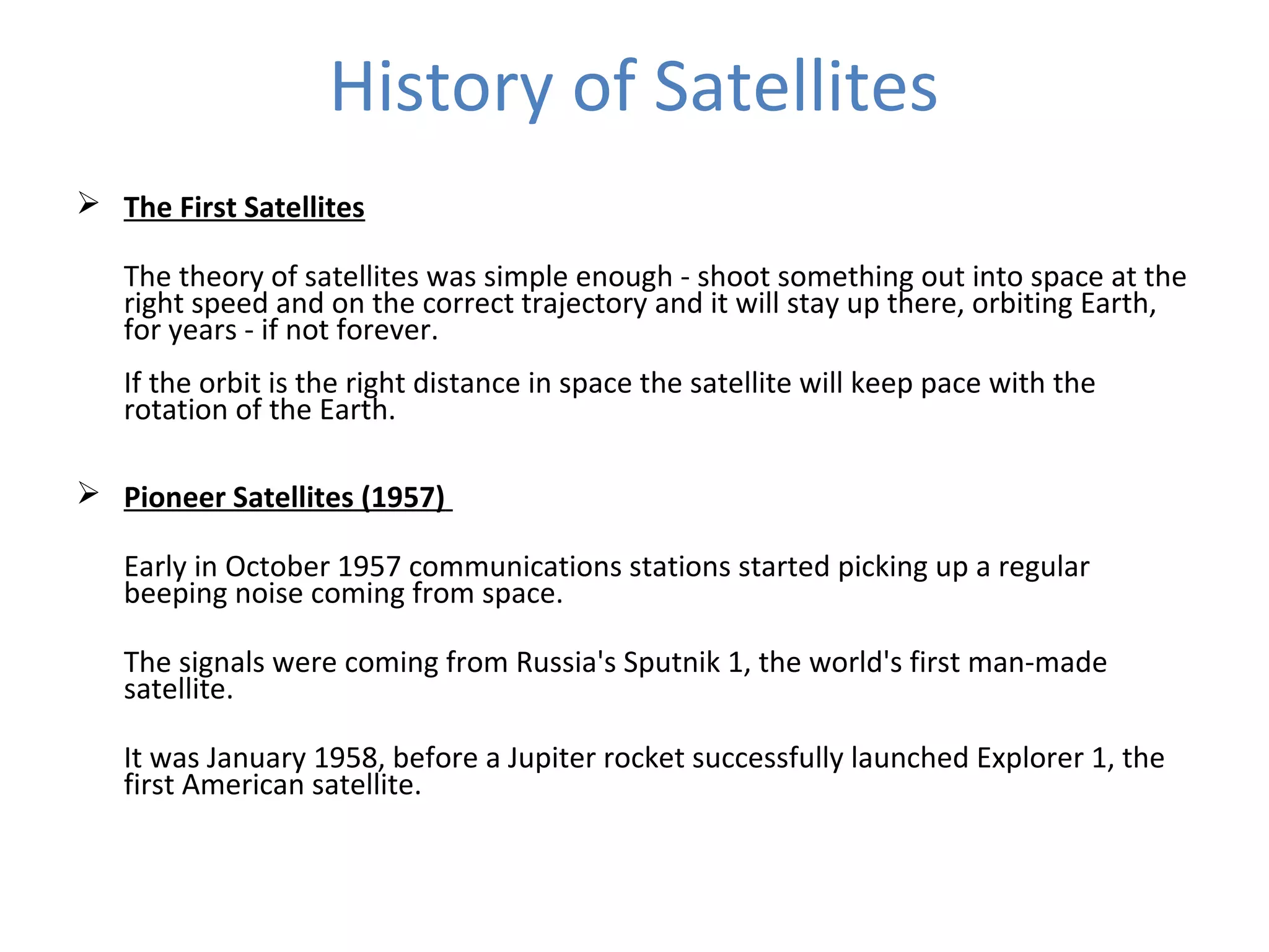 History of Satellites
 The First Satellites
The theory of satellites was simple enough - shoot something out into space at the
right speed and on the correct trajectory and it will stay up there, orbiting Earth,
for years - if not forever.
If the orbit is the right distance in space the satellite will keep pace with the
rotation of the Earth.
 Pioneer Satellites (1957)
Early in October 1957 communications stations started picking up a regular
beeping noise coming from space.
The signals were coming from Russia's Sputnik 1, the world's first man-made
satellite.
It was January 1958, before a Jupiter rocket successfully launched Explorer 1, the
first American satellite.
 