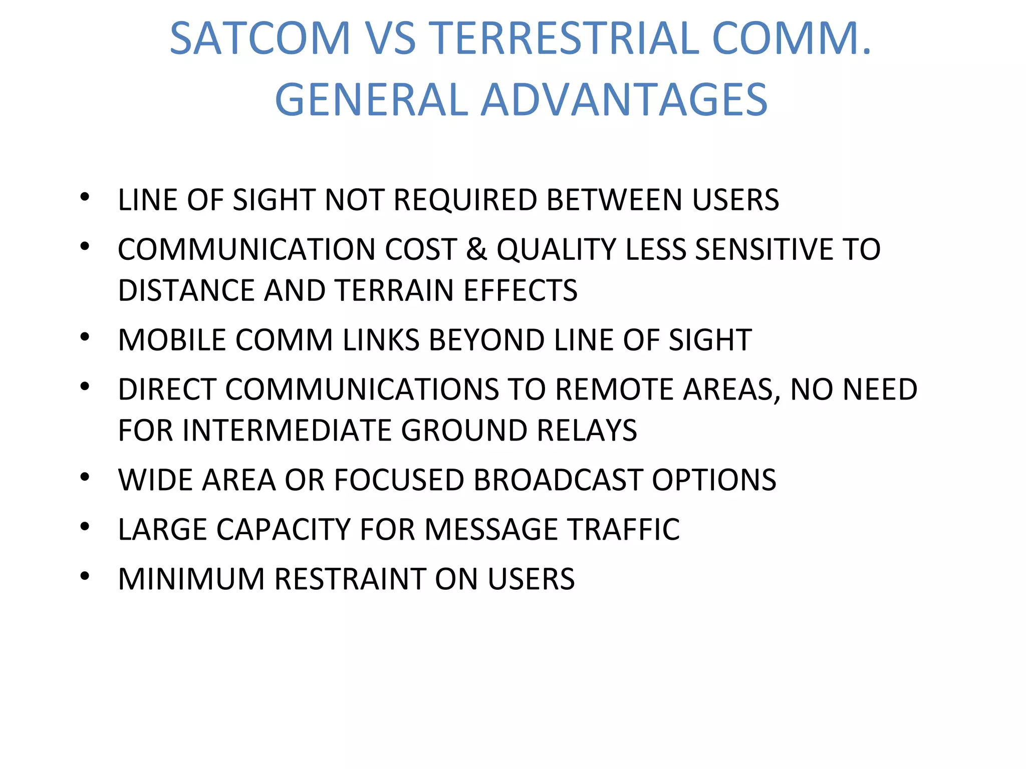 SATCOM VS TERRESTRIAL COMM.
GENERAL ADVANTAGES
• LINE OF SIGHT NOT REQUIRED BETWEEN USERS
• COMMUNICATION COST & QUALITY LESS SENSITIVE TO
DISTANCE AND TERRAIN EFFECTS
• MOBILE COMM LINKS BEYOND LINE OF SIGHT
• DIRECT COMMUNICATIONS TO REMOTE AREAS, NO NEED
FOR INTERMEDIATE GROUND RELAYS
• WIDE AREA OR FOCUSED BROADCAST OPTIONS
• LARGE CAPACITY FOR MESSAGE TRAFFIC
• MINIMUM RESTRAINT ON USERS
 