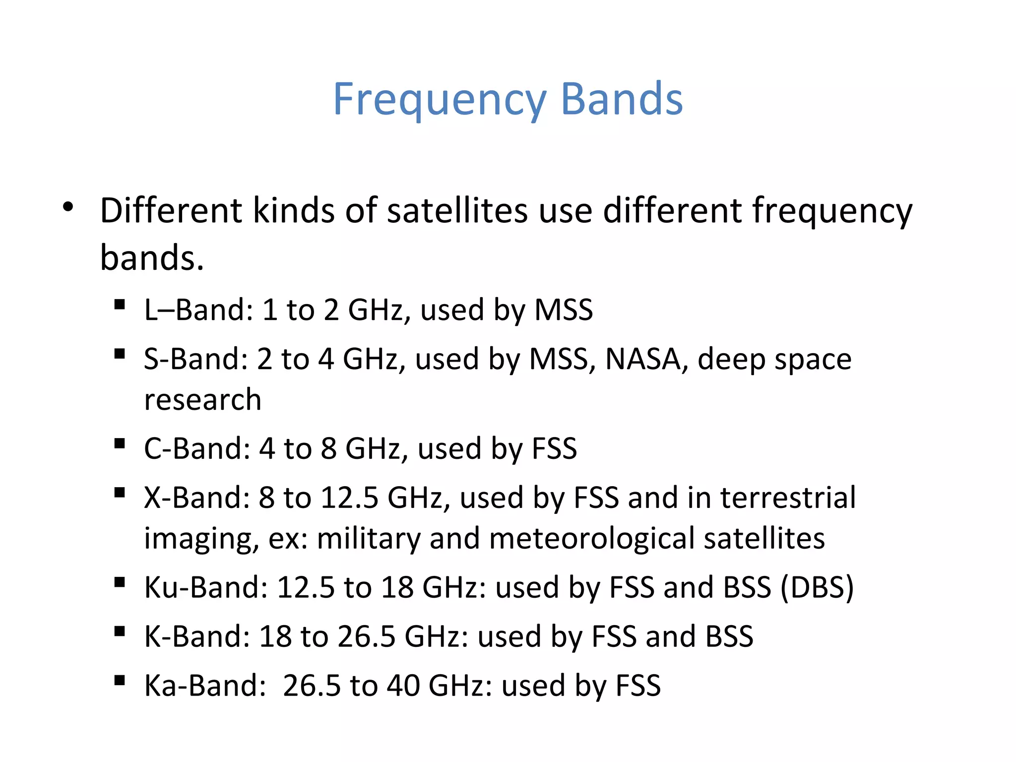 Frequency Bands
• Different kinds of satellites use different frequency
bands.
 L–Band: 1 to 2 GHz, used by MSS
 S-Band: 2 to 4 GHz, used by MSS, NASA, deep space
research
 C-Band: 4 to 8 GHz, used by FSS
 X-Band: 8 to 12.5 GHz, used by FSS and in terrestrial
imaging, ex: military and meteorological satellites
 Ku-Band: 12.5 to 18 GHz: used by FSS and BSS (DBS)
 K-Band: 18 to 26.5 GHz: used by FSS and BSS
 Ka-Band: 26.5 to 40 GHz: used by FSS
 