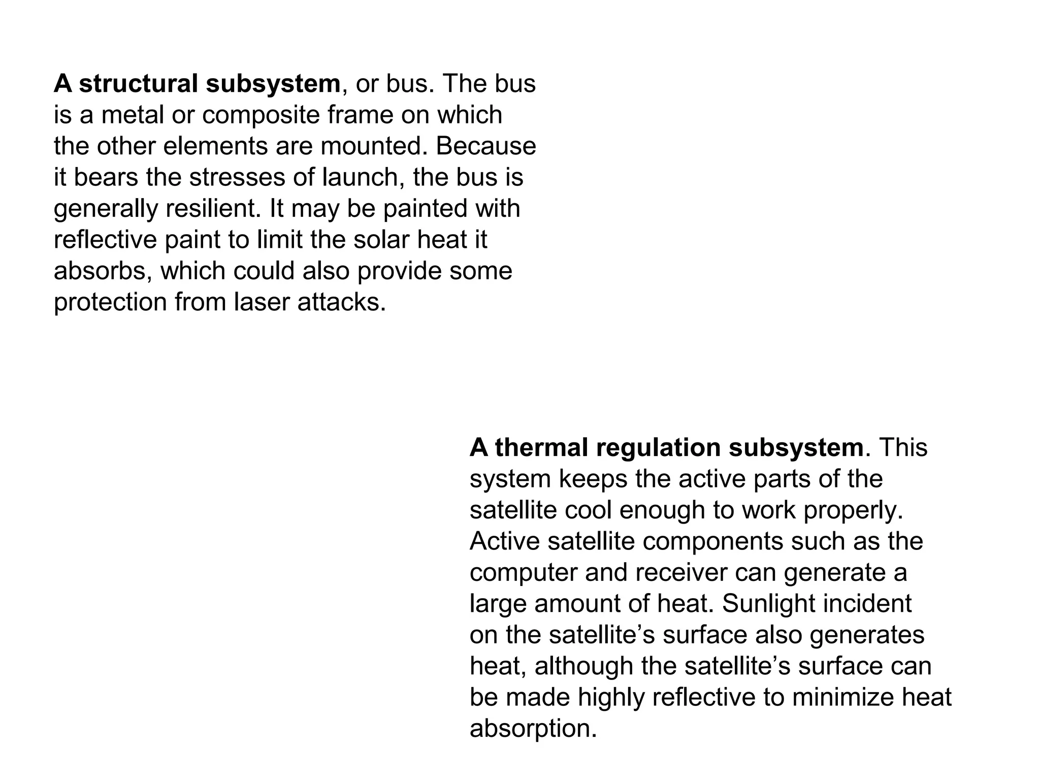 A structural subsystem, or bus. The bus
is a metal or composite frame on which
the other elements are mounted. Because
it bears the stresses of launch, the bus is
generally resilient. It may be painted with
reflective paint to limit the solar heat it
absorbs, which could also provide some
protection from laser attacks.
A thermal regulation subsystem. This
system keeps the active parts of the
satellite cool enough to work properly.
Active satellite components such as the
computer and receiver can generate a
large amount of heat. Sunlight incident
on the satellite’s surface also generates
heat, although the satellite’s surface can
be made highly reflective to minimize heat
absorption.
 