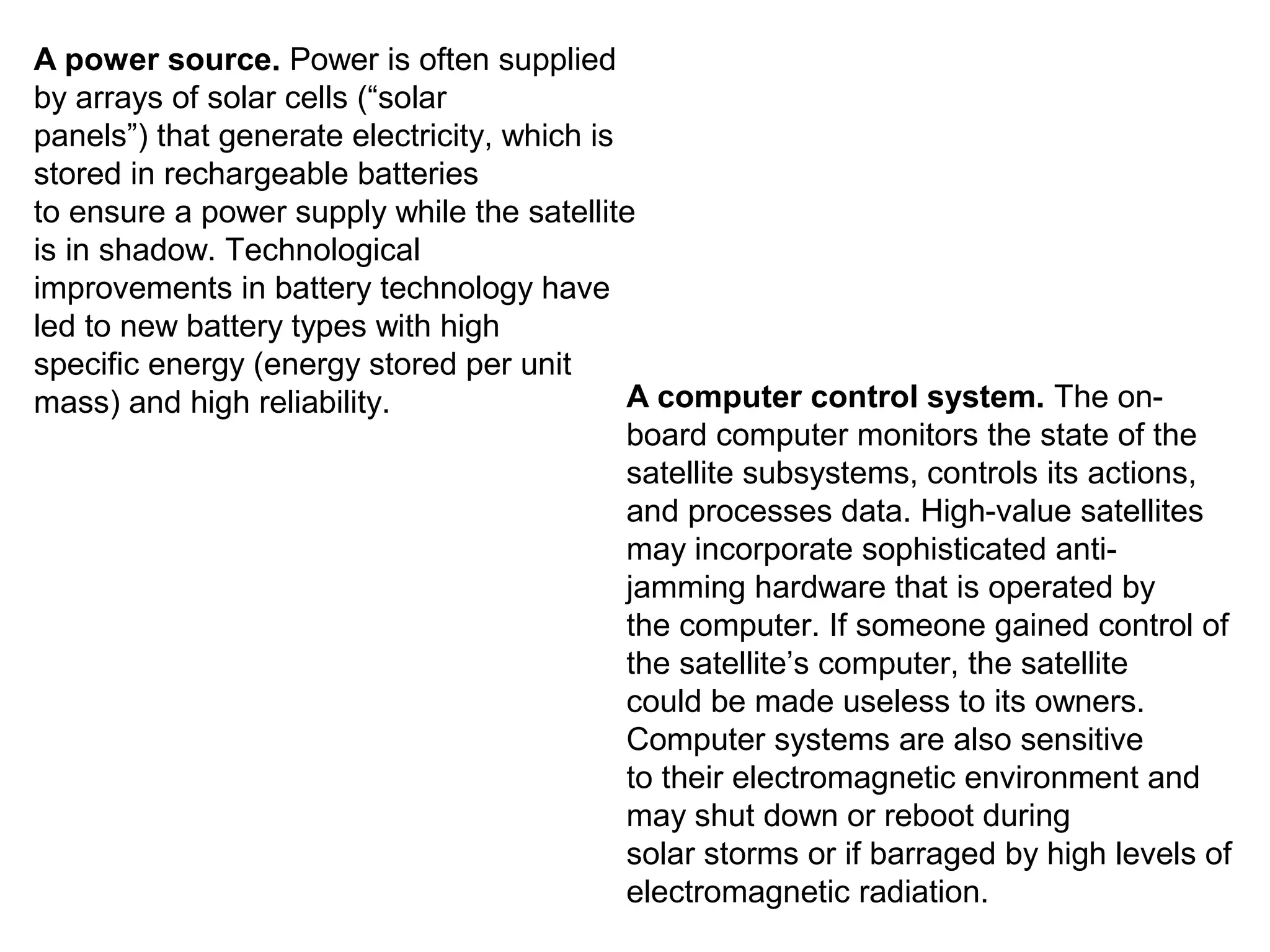 A power source. Power is often supplied
by arrays of solar cells (“solar
panels”) that generate electricity, which is
stored in rechargeable batteries
to ensure a power supply while the satellite
is in shadow. Technological
improvements in battery technology have
led to new battery types with high
specific energy (energy stored per unit
mass) and high reliability. A computer control system. The on-
board computer monitors the state of the
satellite subsystems, controls its actions,
and processes data. High-value satellites
may incorporate sophisticated anti-
jamming hardware that is operated by
the computer. If someone gained control of
the satellite’s computer, the satellite
could be made useless to its owners.
Computer systems are also sensitive
to their electromagnetic environment and
may shut down or reboot during
solar storms or if barraged by high levels of
electromagnetic radiation.
 