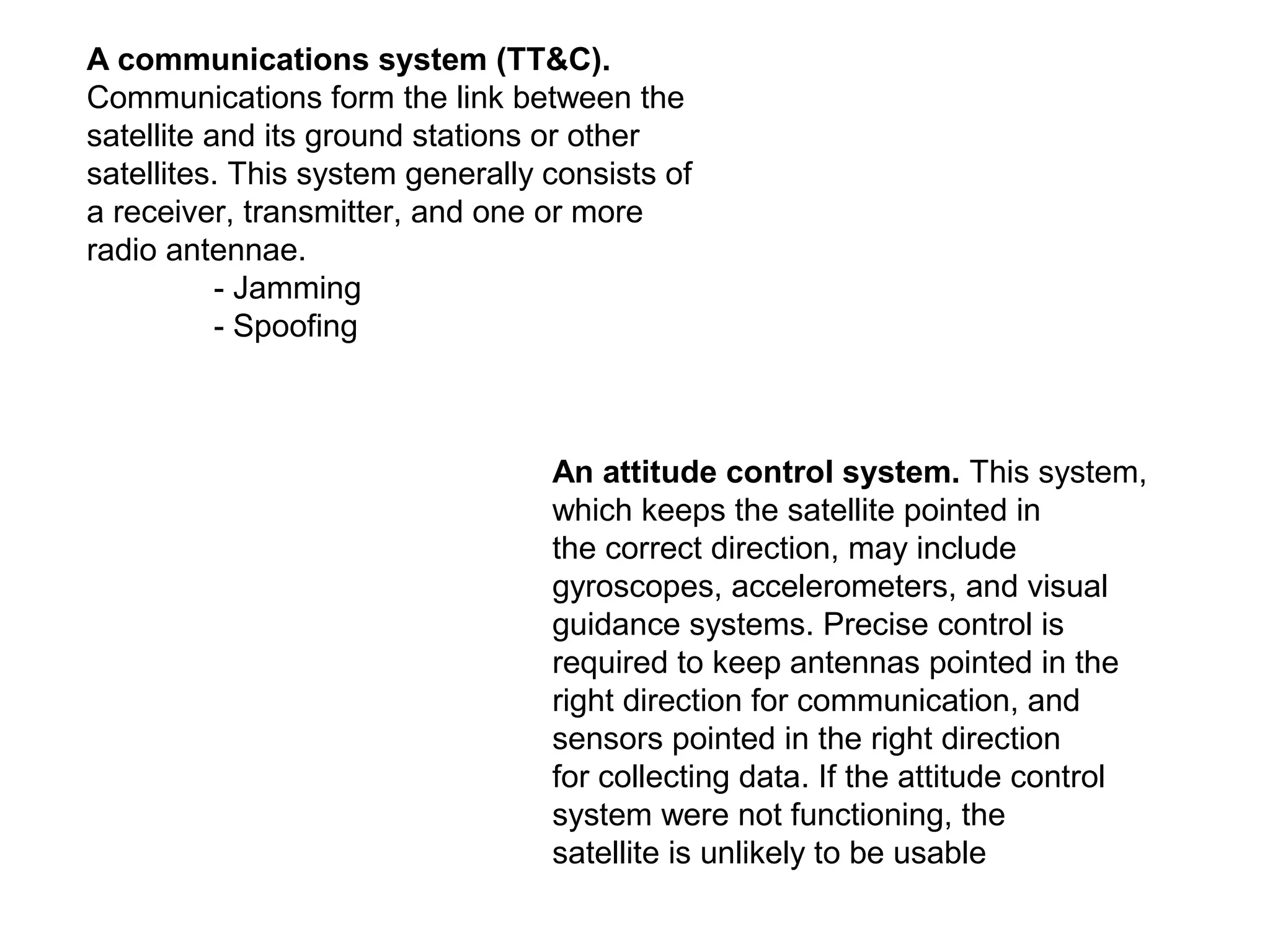 A communications system (TT&C).
Communications form the link between the
satellite and its ground stations or other
satellites. This system generally consists of
a receiver, transmitter, and one or more
radio antennae.
- Jamming
- Spoofing
An attitude control system. This system,
which keeps the satellite pointed in
the correct direction, may include
gyroscopes, accelerometers, and visual
guidance systems. Precise control is
required to keep antennas pointed in the
right direction for communication, and
sensors pointed in the right direction
for collecting data. If the attitude control
system were not functioning, the
satellite is unlikely to be usable
 