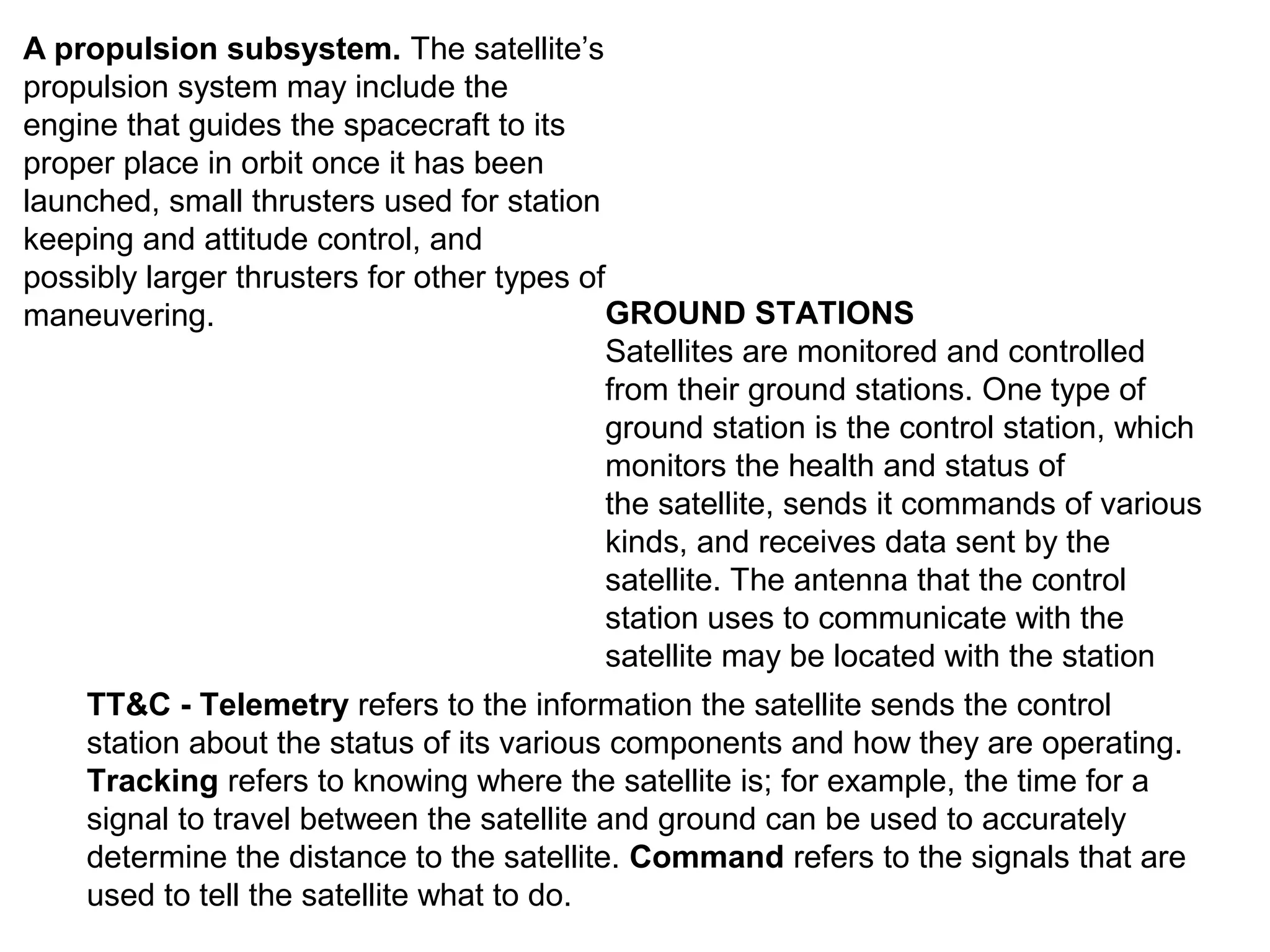 TT&C - Telemetry refers to the information the satellite sends the control
station about the status of its various components and how they are operating.
Tracking refers to knowing where the satellite is; for example, the time for a
signal to travel between the satellite and ground can be used to accurately
determine the distance to the satellite. Command refers to the signals that are
used to tell the satellite what to do.
A propulsion subsystem. The satellite’s
propulsion system may include the
engine that guides the spacecraft to its
proper place in orbit once it has been
launched, small thrusters used for station
keeping and attitude control, and
possibly larger thrusters for other types of
maneuvering. GROUND STATIONS
Satellites are monitored and controlled
from their ground stations. One type of
ground station is the control station, which
monitors the health and status of
the satellite, sends it commands of various
kinds, and receives data sent by the
satellite. The antenna that the control
station uses to communicate with the
satellite may be located with the station
 