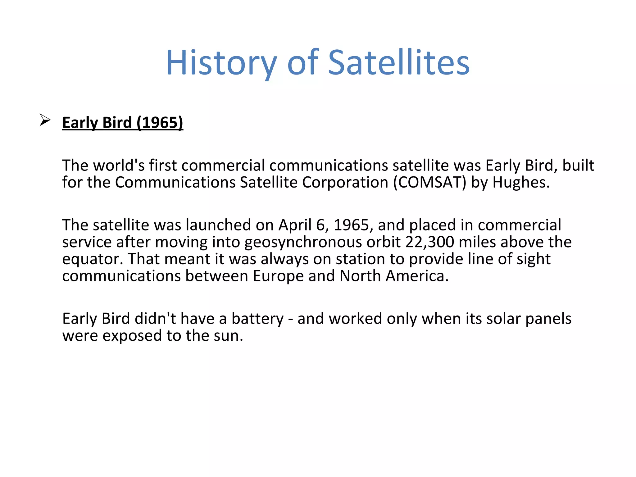 History of Satellites
 Early Bird (1965)
The world's first commercial communications satellite was Early Bird, built
for the Communications Satellite Corporation (COMSAT) by Hughes.
The satellite was launched on April 6, 1965, and placed in commercial
service after moving into geosynchronous orbit 22,300 miles above the
equator. That meant it was always on station to provide line of sight
communications between Europe and North America.
Early Bird didn't have a battery - and worked only when its solar panels
were exposed to the sun.
 