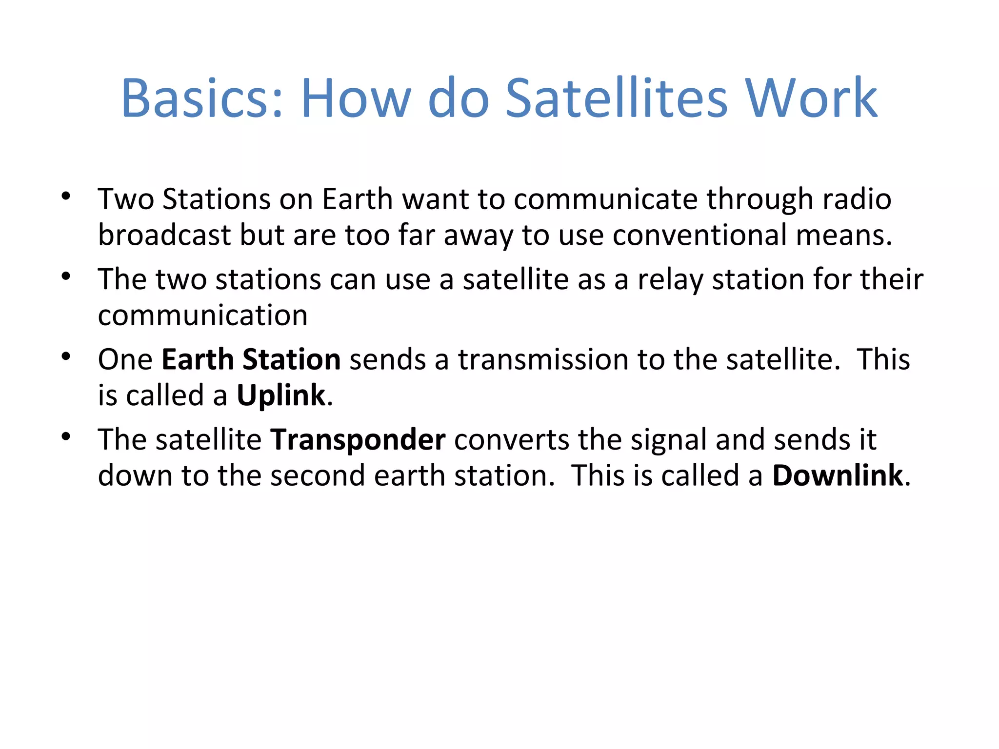 Basics: How do Satellites Work
• Two Stations on Earth want to communicate through radio
broadcast but are too far away to use conventional means.
• The two stations can use a satellite as a relay station for their
communication
• One Earth Station sends a transmission to the satellite. This
is called a Uplink.
• The satellite Transponder converts the signal and sends it
down to the second earth station. This is called a Downlink.
 