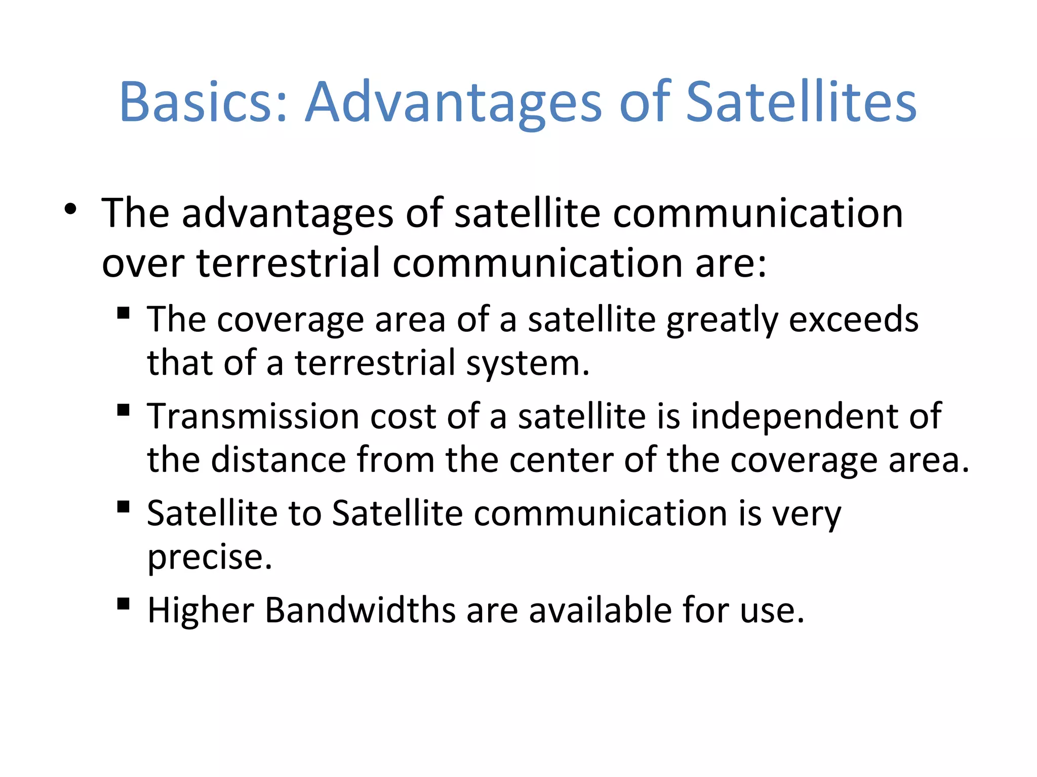 Basics: Advantages of Satellites
• The advantages of satellite communication
over terrestrial communication are:
 The coverage area of a satellite greatly exceeds
that of a terrestrial system.
 Transmission cost of a satellite is independent of
the distance from the center of the coverage area.
 Satellite to Satellite communication is very
precise.
 Higher Bandwidths are available for use.
 