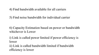 4) Find bandwidth available for all carriers
5) Find noise bandwidth for individual carrier
6) Capacity Estimation based on power or bandwidth
whichever is Lower
i) Link is called power limited if power efficiency is
lower
ii) Link is called bandwidth limited if bandwidth
efficiency is lower
 