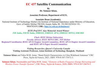 EC 437 Satellite Communication
By
Dr. Taimoor Khan,
Associate Professor, Department of ECE,
Associate Dean (Academic),
National Institute of Technology Silchar (An Institute of National Importance under Ministry of Education,
Govt. of India), Silchar-788 010, Assam, India, M: +91-9411823416/+91-
9864782439, URL: http://ec.nits.ac.in/ktaimoor/
IETE-Prof SVC Aiya Memorial Award Winner
FIE India, FIETE India, SMIEEE, SMIEEE AP-S, SMIEEE MTT-S, SMURSI
Chair, IEEE Silchar Subsection
Faculty Advisor, IEEE MTT-S SBC, NIT Silchar
Regional Coordinator, IEEE AP-S Chapter Award Committee, IEEE AP-S Chapter Award Committee
and IEEE AP-S Paper Award Committee
Visiting Researcher, Queen's University Canada
Visiting Assistant Professor, Asian Institute of Technology Bangkok, Thailand
Taimoor Khan and Yahia M.M. Antar, “Band-Notch Characteristics in Ultra-Wideband Antennas” CRC
Press, Taylor & Francis, 2021, ISBN: 978-0-367-75472-3.
Taimoor Khan, Nasimuddin and Yahia M.M. Antar, “Elements of Radio Frequency Energy Harvesting and
Wireless Power Transfer Systems”, CRC Press, Taylor & Francis, 2020, ISBN: 978-0-367-24678-5.
 