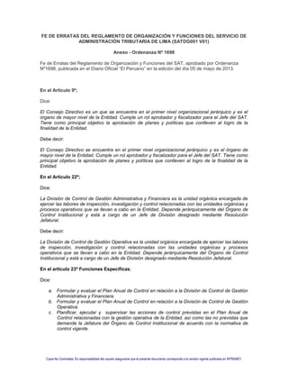 FE DE ERRATAS DEL REGLAMENTO DE ORGANIZACIÓN Y FUNCIONES DEL SERVICIO DE
ADMINISTRACIÓN TRIBUTARIA DE LIMA (SATDG001 V01)
Anexo - Ordenanza Nº 1698
Fe de Erratas del Reglamento de Organización y Funciones del SAT, aprobado por Ordenanza
Nº1698, publicada en el Diario Oficial “El Peruano” en la edición del día 05 de mayo de 2013.
En el Artículo 9º;
Dice:
El Consejo Directivo es un que se encuentra en el primer nivel organizacional jerárquico y es el
órgano de mayor nivel de la Entidad. Cumple un rol aprobador y fiscalizador para el Jefe del SAT.
Tiene como principal objetivo la aprobación de planes y políticas que conlleven al logro de la
finalidad de la Entidad.
Debe decir:
El Consejo Directivo se encuentra en el primer nivel organizacional jerárquico y es el órgano de
mayor nivel de la Entidad. Cumple un rol aprobador y fiscalizador para el Jefe del SAT. Tiene como
principal objetivo la aprobación de planes y políticas que conlleven al logro de la finalidad de la
Entidad.
En el Artículo 22º;
Dice:
La División de Control de Gestión Administrativa y Financiera es la unidad orgánica encargada de
ejercer las labores de inspección, investigación y control relacionadas con las unidades orgánicas y
procesos operativos que se llevan a cabo en la Entidad. Depende jerárquicamente del Órgano de
Control Institucional y está a cargo de un Jefe de División designado mediante Resolución
Jefatural.
Debe decir:
La División de Control de Gestión Operativa es la unidad orgánica encargada de ejercer las labores
de inspección, investigación y control relacionadas con las unidades orgánicas y procesos
operativos que se llevan a cabo en la Entidad. Depende jerárquicamente del Órgano de Control
Institucional y está a cargo de un Jefe de División designado mediante Resolución Jefatural.
En el artículo 23º Funciones Específicas;
Dice:
a. Formular y evaluar el Plan Anual de Control en relación a la División de Control de Gestión
Administrativa y Financiera.
b. Formular y evaluar el Plan Anual de Control en relación a la División de Control de Gestión
Operativa.
c. Planificar, ejecutar y supervisar las acciones de control previstas en el Plan Anual de
Control relacionadas con la gestión operativa de la Entidad, así como las no previstas que
demande la Jefatura del Órgano de Control Institucional de acuerdo con la normativa de
control vigente.
Copia No Controlada. Es responsabilidad del usuario asegurarse que el presente documento corresponde a la versión vigente publicada en INTRANET.
 