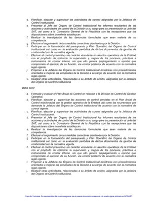 d. Planificar, ejecutar y supervisar las actividades de control asignadas por la Jefatura de
Control Institucional.
e. Presentar al Jefe del Órgano de Control Institucional los informes resultantes de las
acciones y actividades de control de la División a su cargo para su presentación al Jefe del
SAT, así como a la Contraloría General de la República con las excepciones que las
disposiciones sobre la materia establezcan.
f. Realizar la investigación de las denuncias formuladas que sean materia de su
competencia.
g. Efectuar el seguimiento de las medidas correctivas planteadas por la División.
h. Participar en la formulación del presupuesto y Plan Operativo del Órgano de Control
Institucional así como en la evaluación periódica de dichos documentos de gestión de
conformidad con la normativa vigente.
i. Efectuar el control preventivo sin carácter vinculante en asuntos operativos de la Entidad
con el propósito de optimizar la supervisión y mejora de los procesos, prácticas e
instrumentos de control interno, sin que ello genere prejuzgamiento u opinión que
comprometa el ejercicio de su función, vía control posterior de acuerdo con la normativa
legal vigente.
j. Proponer a la Jefatura del Órgano de Control Institucional directrices con procedimientos
orientados a mejorar las actividades de la División a su cargo, de acuerdo con la normativa
legal vigente.
k. Realizar otras actividades, relacionadas a su ámbito de acción, asignadas por la Jefatura
del Órgano de Control Institucional
Debe decir:
a. Formular y evaluar el Plan Anual de Control en relación a la División de Control de Gestión
Operativa.
b. Planificar, ejecutar y supervisar las acciones de control previstas en el Plan Anual de
Control relacionadas con la gestión operativa de la Entidad, así como las no previstas que
demande la Jefatura del Órgano de Control Institucional de acuerdo con la normativa de
control vigente.
c. Planificar, ejecutar y supervisar las actividades de control asignadas por la Jefatura de
Control Institucional.
d. Presentar al Jefe del Órgano de Control Institucional los informes resultantes de las
acciones y actividades de control de la División a su cargo para su presentación al Jefe del
SAT, así como a la Contraloría General de la República con las excepciones que las
disposiciones sobre la materia establezcan.
e. Realizar la investigación de las denuncias formuladas que sean materia de su
competencia.
f. Efectuar el seguimiento de las medidas correctivas planteadas por la División.
g. Participar en la formulación del presupuesto y Plan Operativo del Órgano de Control
Institucional así como en la evaluación periódica de dichos documentos de gestión de
conformidad con la normativa vigente.
h. Efectuar el control preventivo sin carácter vinculante en asuntos operativos de la Entidad
con el propósito de optimizar la supervisión y mejora de los procesos, prácticas e
instrumentos de control interno, sin que ello genere prejuzgamiento u opinión que
comprometa el ejercicio de su función, vía control posterior de acuerdo con la normativa
legal vigente.
i. Proponer a la Jefatura del Órgano de Control Institucional directrices con procedimientos
orientados a mejorar las actividades de la División a su cargo, de acuerdo con la normativa
legal vigente.
j. Realizar otras actividades, relacionadas a su ámbito de acción, asignadas por la Jefatura
del Órgano de Control Institucional.
Copia No Controlada. Es responsabilidad del usuario asegurarse que el presente documento corresponde a la versión vigente publicada en INTRANET.
 