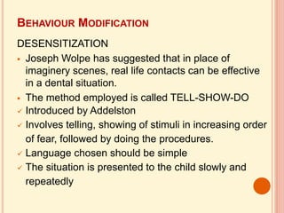 BEHAVIOUR MODIFICATION
DESENSITIZATION
 Joseph Wolpe has suggested that in place of
imaginery scenes, real life contacts can be effective
in a dental situation.
 The method employed is called TELL-SHOW-DO
 Introduced by Addelston
 Involves telling, showing of stimuli in increasing order
of fear, followed by doing the procedures.
 Language chosen should be simple
 The situation is presented to the child slowly and
repeatedly
 