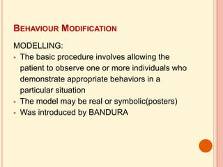 BEHAVIOUR MODIFICATION
MODELLING:
 The basic procedure involves allowing the
patient to observe one or more individuals who
demonstrate appropriate behaviors in a
particular situation
 The model may be real or symbolic(posters)
 Was introduced by BANDURA
 