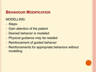 BEHAVIOUR MODIFICATION
MODELLING:
 Steps-
 Gain attention of the patient
 Desired behavior is modeled
 Physical guidance may be needed
 Reinforcement of guided behavior
 Reinforcements for appropriate behaviors without
modelling
 