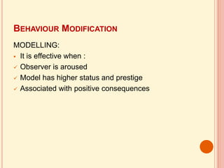 BEHAVIOUR MODIFICATION
MODELLING:
 It is effective when :
 Observer is aroused
 Model has higher status and prestige
 Associated with positive consequences
 