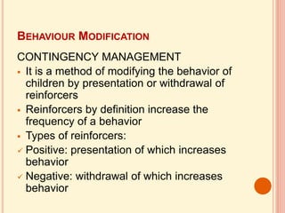 BEHAVIOUR MODIFICATION
CONTINGENCY MANAGEMENT
 It is a method of modifying the behavior of
children by presentation or withdrawal of
reinforcers
 Reinforcers by definition increase the
frequency of a behavior
 Types of reinforcers:
 Positive: presentation of which increases
behavior
 Negative: withdrawal of which increases
behavior
 