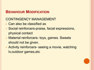 BEHAVIOUR MODIFICATION
CONTINGENCY MANAGEMENT
 Can also be classified as
 Social reinforcers-praise, facial expressions,
physical contact
 Material reinforcers- toys, games. Sweets
should not be given.
 Activity reinforcers- seeing a movie, watching
tv,outdoor games,etc
 