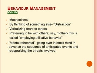  Mechanisms:
 By thinking of something else- “Distraction”
 Verbalizing fears to others
 Preferring to be with others, say, mother- this is
called “employing affiliative behavior”
 “Mental rehearsal”- going over in one’s mind in
advance the sequence of anticipated events and
reappraising the threats involved.
BEHAVIOUR MANAGEMENT
COPING
 