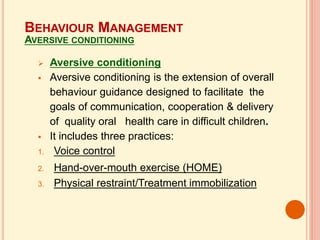  Aversive conditioning
 Aversive conditioning is the extension of overall
behaviour guidance designed to facilitate the
goals of communication, cooperation & delivery
of quality oral health care in difficult children.
 It includes three practices:
1. Voice control
2. Hand-over-mouth exercise (HOME)
3. Physical restraint/Treatment immobilization
BEHAVIOUR MANAGEMENT
AVERSIVE CONDITIONING
 