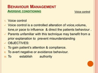 BEHAVIOUR MANAGEMENT
AVERSIVE CONDITIONING
1. Voice control
 Voice control is a controlled alteration of voice,volume,
tone,or pace to influence & direct the patients behaviour .
 Parents unfamiliar with this technique may benefit from a
prior explanation to prevent misunderstanding
 OBJECTIVES:
I. To gain patient’s attention & compliance.
II. To avert negative or avoidance behaviour.
III. To establish authority
Voice control
 