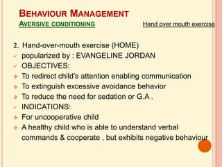 2. Hand-over-mouth exercise (HOME)
 popularized by : EVANGELINE JORDAN
 OBJECTIVES:
 To redirect child's attention enabling communication
 To extinguish excessive avoidance behavior
 To reduce the need for sedation or G.A .
 INDICATIONS:
 For uncooperative child
 A healthy child who is able to understand verbal
commands & cooperate , but exhibits negative behaviour
BEHAVIOUR MANAGEMENT
AVERSIVE CONDITIONING Hand over mouth exercise
 
