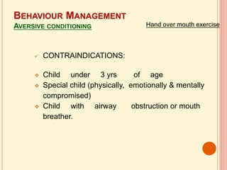  CONTRAINDICATIONS:
 Child under 3 yrs of age
 Special child (physically, emotionally & mentally
compromised)
 Child with airway obstruction or mouth
breather.
BEHAVIOUR MANAGEMENT
AVERSIVE CONDITIONING Hand over mouth exercise
 