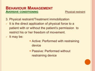 3. Physical restraint/Treatment immobilization
 It is the direct application of physical force to a
patient with or without the patient’s permission to
restrict his or her freedom of movement.
 It may be:
 Active: Performed with restraining
device
 Passive: Performed without
restraining device
BEHAVIOUR MANAGEMENT
AVERSIVE CONDITIONING Physical restraint
 