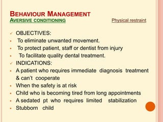  OBJECTIVES:
 To eliminate unwanted movement.
 To protect patient, staff or dentist from injury
 To facilitate quality dental treatment.
 INDICATIONS:
 A patient who requires immediate diagnosis treatment
& can’t cooperate
 When the safety is at risk
 Child who is becoming tired from long appointments
 A sedated pt who requires limited stabilization
 Stubborn child
Physical restraint
BEHAVIOUR MANAGEMENT
AVERSIVE CONDITIONING
 