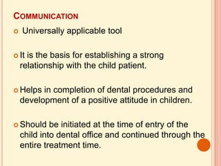 COMMUNICATION
 Universally applicable tool
 It is the basis for establishing a strong
relationship with the child patient.
 Helps in completion of dental procedures and
development of a positive attitude in children.
 Should be initiated at the time of entry of the
child into dental office and continued through the
entire treatment time.
 