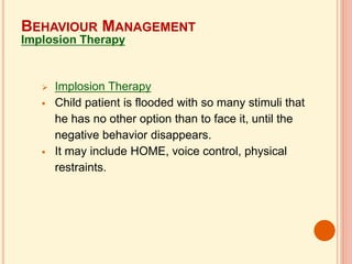  Implosion Therapy
 Child patient is flooded with so many stimuli that
he has no other option than to face it, until the
negative behavior disappears.
 It may include HOME, voice control, physical
restraints.
BEHAVIOUR MANAGEMENT
Implosion Therapy
 