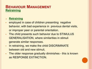  Retraining
 employed in case of children presenting negative
behavior, with bad experience in previous dental visits,
or improper peer or parental orientation.
 The child presents such behavior due to STIMULUS
GENERALISATION, where similarities in stimuli
generate similar responses.
 In retraining, we make the child DISCRIMINATE
between old and new stimuli,
 The older response gradually diminishes - this is known
as RESPONSE EXTINCTION.
BEHAVIOUR MANAGEMENT
Retraining
 