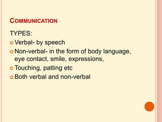 COMMUNICATION
TYPES:
 Verbal- by speech
 Non-verbal- in the form of body language,
eye contact, smile, expressions,
 Touching, patting etc
 Both verbal and non-verbal
 
