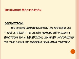 DEFINITION:
BEHAVIOR MODIFICATION IS DEFINED AS
” THE ATTEMPT TO ALTER HUMAN BEHAVIOR &
EMOTION IN A BENEFICIAL MANNER ACCORDING
TO THE LAWS OF MODERN LEARNING THEORY”
BEHAVIOUR MODIFICATION
 
