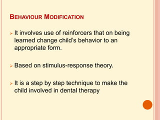 BEHAVIOUR MODIFICATION
 It involves use of reinforcers that on being
learned change child’s behavior to an
appropriate form.
 Based on stimulus-response theory.
 It is a step by step technique to make the
child involved in dental therapy
 
