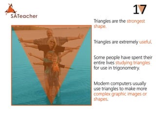 Triangles are the strongest
shape.
Triangles are extremely useful.
Some people have spent their
entire lives studying triangles
for use in trigonometry.
Modern computers usually
use triangles to make more
complex graphic images or
shapes.
 