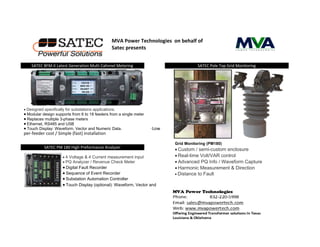 SATEC PM 180 High Preformance Analyzer
SATEC Pole Top Grid MonitoringSATEC BFM-II Latest Generation Multi Cahnnel Metering
 Designed specifically for substations applications.
 Modular design supports from 6 to 18 feeders from a single meter
 Replaces multiple 3-phase meters
 Ethernet, RS485 and USB
 Touch Display: Waveform, Vector and Numeric Data. gh P·Low
per-feeder cost / Simple (fast) installation
MVA Power Technologies on behalf of
Satec presents
Grid Monitoring (PM180)
 Custom / semi-custom enclosure
 Real-time Volt/VAR control
 Advanced PQ Info / Waveform Capture
 Harmonic Measurement & Direction
 Distance to Fault
 4 Voltage & 4 Current measurement input
 PQ Analyzer / Revenue Check Meter
 Digital Fault Recorder
 Sequence of Event Recorder
 Substation Automation Controller
 Touch Display (optional): Waveform, Vector and
 