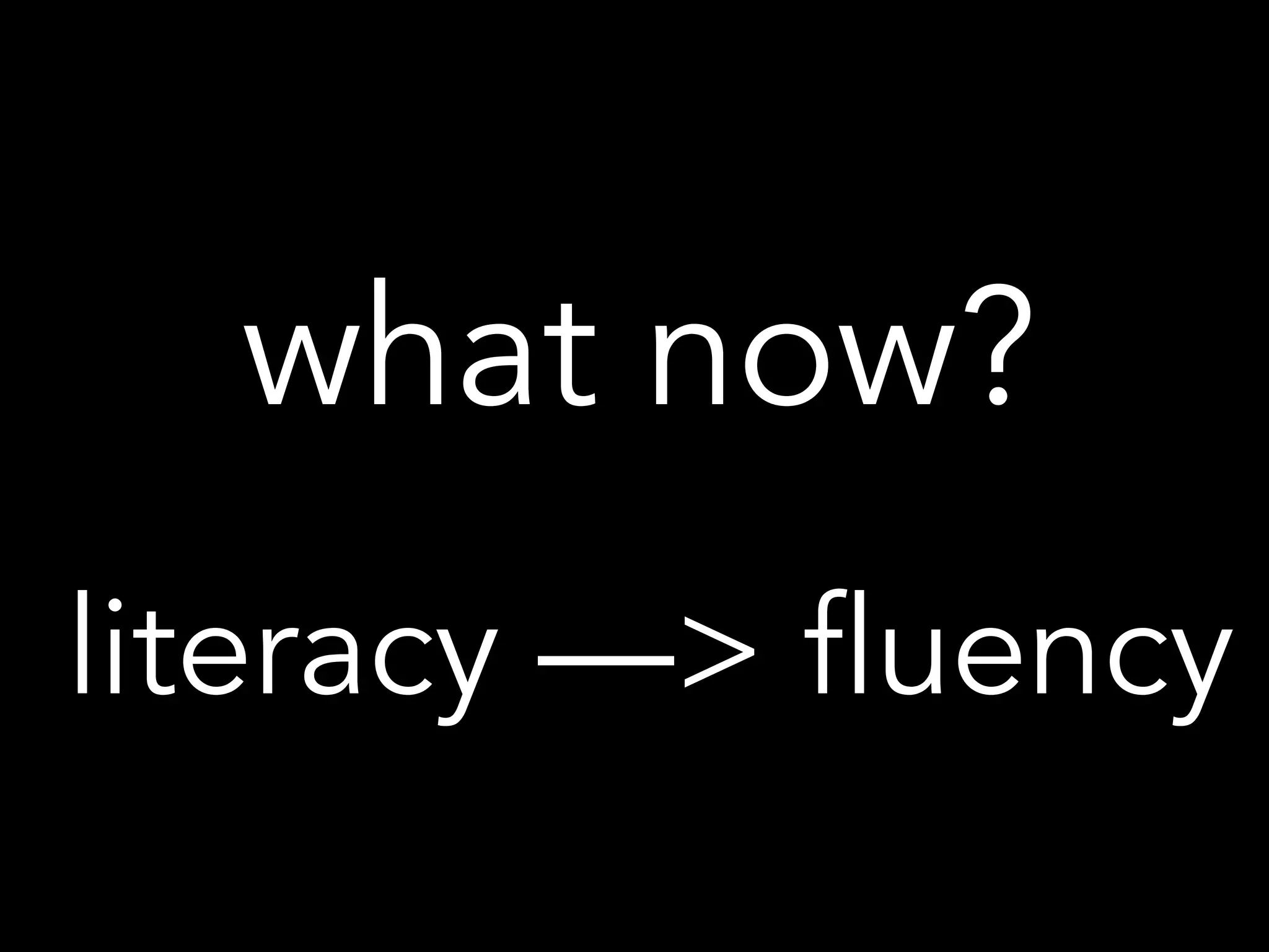 what now?
literacy —> fluency
 