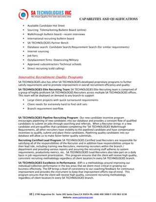 CAPABILITIES AND QUALIFICATIONS

        Available Candidate Hot Sheet
        Sourcing: Telemarketing/Bulletin Board (online)
        Walkthrough bulletin board—recent interviews
        International recruiting bulletin board
        SA TECHNOLOGIES Partner Bench
        Database search: Candidate Search/Requirement Search (for similar requirements)
        Internet sourcing
        Job fairs
        Outplacement firms: Downsizing/Military
        Approved subcontractors Technical schools
        Direct recruiting (cold calling)


Innovative Recruitment Quality Programs
SA TECHNOLOGIES also has other SA TECHNOLOGIES-developed proprietary programs to further
satisfy requirements and to promote improvement in overall recruitment efficiency and quality:
SA TECHNOLOGIES Elite Recruiting Team: SA TECHNOLOGIES Elite Recruiting team is comprised of
a group of highly proficient SA TECHNOLOGIES Recruiters across multiple SA TECHNOLOGIES offices.
This team will be deployed on demand to any branch to support:
        Large client projects with quick turnaround requirements
        Client needs for extremely hard to find skill sets
        Branch requirement overflow


SA TECHNOLOGIES Pipeline Recruiting Program: Our new candidate incentive program
encourages pipelining of new candidates into our database and provides a constant flow of qualified
candidates to submit on jobs through searching and referrals. When a Recruiter brings in a new
candidate and pre-qualifies that candidate completing the “SA TECHNOLOGIES Walkthrough
Requirements, all other recruiters have visibility to the pipelined candidate and have compensation
incentives to qualify, submit and place these candidates. Pipelining quality candidates into our
database will allow us to make faster better quality submittals.
Recruiting Certified Lead Program: SA TECHNOLOGIES Certified Lead Recruiters are responsible for
satisfying all of the responsibilities of the Recruiter and in addition have responsibilities unique to
their lead role, including training new Recruiters, mentoring recruiters within the branch /
department and providing various reports and assuring the recruiting staff adheres to system
requirements, productivity metrics, etc. SA TECHNOLOGIES Lead Recruiters also take part on a daily
basis in job requirement prioritization. This program ensures that the client will receive high quality,
consistent recruiting methodology regardless of client location/in every SA TECHNOLOGIES branch.
SA TECHNOLOGIES Excellence in Performance: (EIP) is a methodology around improving our
individual/collective performance in the key areas that we deem most critical in growing our
business effectively. The EIP brings a level of consistency to our coaching/feedback for continuous
improvement and provides the instrument to keep that improvement efforts top-of-mind. This
program ensures that the client will receive high quality, consistent recruiting methodology
regardless of client location/in every SA TECHNOLOGIES branch.




         10 | 2700 Augustine Dr.   Suite 285 Santa Clara CA 95054 Ph. (408) 400 3900 F: 650 963 3238
                                         Website: www.satincorp.com
 