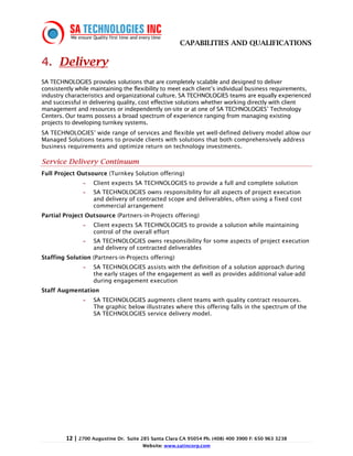 CAPABILITIES AND QUALIFICATIONS

4. Delivery
SA TECHNOLOGIES provides solutions that are completely scalable and designed to deliver
consistently while maintaining the flexibility to meet each client’s individual business requirements,
industry characteristics and organizational culture. SA TECHNOLOGIES teams are equally experienced
and successful in delivering quality, cost effective solutions whether working directly with client
management and resources or independently on-site or at one of SA TECHNOLOGIES’ Technology
Centers. Our teams possess a broad spectrum of experience ranging from managing existing
projects to developing turnkey systems.
SA TECHNOLOGIES’ wide range of services and flexible yet well-defined delivery model allow our
Managed Solutions teams to provide clients with solutions that both comprehensively address
business requirements and optimize return on technology investments.

Service Delivery Continuum
Full Project Outsource (Turnkey Solution offering)
               -   Client expects SA TECHNOLOGIES to provide a full and complete solution
               -   SA TECHNOLOGIES owns responsibility for all aspects of project execution
                   and delivery of contracted scope and deliverables, often using a fixed cost
                   commercial arrangement
Partial Project Outsource (Partners-in-Projects offering)
               -   Client expects SA TECHNOLOGIES to provide a solution while maintaining
                   control of the overall effort
               -   SA TECHNOLOGIES owns responsibility for some aspects of project execution
                   and delivery of contracted deliverables
Staffing Solution (Partners-in-Projects offering)
               -   SA TECHNOLOGIES assists with the definition of a solution approach during
                   the early stages of the engagement as well as provides additional value-add
                   during engagement execution
Staff Augmentation
               -   SA TECHNOLOGIES augments client teams with quality contract resources.
                   The graphic below illustrates where this offering falls in the spectrum of the
                   SA TECHNOLOGIES service delivery model.




         12 | 2700 Augustine Dr.   Suite 285 Santa Clara CA 95054 Ph. (408) 400 3900 F: 650 963 3238
                                         Website: www.satincorp.com
 
