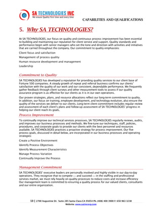 CAPABILITIES AND QUALIFICATIONS


5. Why SA TECHNOLOGIES?
At SA TECHNOLOGIES, our focus on quality and continuous process improvement has been essential
to building and maintaining our reputation for client service and support. Quality standards and
performance begin with senior managers who set the tone and direction with activities and initiatives
that are carried throughout the company. Our commitment to quality emphasizes:
Client focus and satisfaction
Management of process quality
Human resource development and management
Leadership


Commitment to Quality
SA TECHNOLOGIES has developed a reputation for providing quality services to our client base of
Fortune 500 companies. A steady growth of repeat and referral business confirms our clients’
satisfaction with the quality of our work and our consistent, dependable performance. We frequently
gather feedback through client surveys and other measurement tools to assess if our quality
assurance program is as effective for our clients as it is in our own operations.
Our proven strategies, plans, and resource allocations reflect our long-term commitment to quality.
In addition, our focus on training, employee development, and technology evolution, also ensure the
quality of the services we deliver to our clients. Long-term client commitment includes regular review
and assessment of each client’s plans and follow-up assessment of SA TECHNOLOGIES’ progress in
helping our client reach its goals.
Process Improvement
To continually improve our technical services processes, SA TECHNOLOGIES regularly reviews, audits,
and improves our business processes and methods. We fine-tune our techniques, staff, policies,
procedures, and corporate goals to provide our clients with the best personnel and resources
available. SA TECHNOLOGIES practices a proactive strategy for process improvement. Our five
process goals, discussed in detail below, are incorporated in our business processes and operating
strategies:
Create a Positive Environment
Identify Process Objectives
Identify Measurement Characteristics
Manage Process Variation
Continually Improve the Process


Management Commitment
SA TECHNOLOGIES’ executive leaders are personally involved and highly visible in our day-to-day
operations. They recognize that to compete  and succeed  in the staffing and professional
services market, we must rely heavily on quality processes to reduce costs and increase efficiency
Our management team is committed to ensuring a quality process for our valued clients, consultants
and our entire organization.




         13 | 2700 Augustine Dr.   Suite 285 Santa Clara CA 95054 Ph. (408) 400 3900 F: 650 963 3238
                                         Website: www.satincorp.com
 