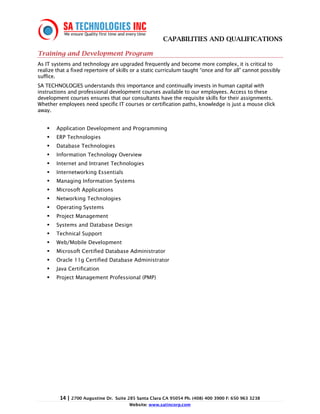 CAPABILITIES AND QUALIFICATIONS

Training and Development Program
As IT systems and technology are upgraded frequently and become more complex, it is critical to
realize that a fixed repertoire of skills or a static curriculum taught “once and for all” cannot possibly
suffice.
SA TECHNOLOGIES understands this importance and continually invests in human capital with
instructions and professional development courses available to our employees. Access to these
development courses ensures that our consultants have the requisite skills for their assignments.
Whether employees need specific IT courses or certification paths, knowledge is just a mouse click
away.


        Application Development and Programming
        ERP Technologies
        Database Technologies
        Information Technology Overview
        Internet and Intranet Technologies
        Internetworking Essentials
        Managing Information Systems
        Microsoft Applications
        Networking Technologies
        Operating Systems
        Project Management
        Systems and Database Design
        Technical Support
        Web/Mobile Development
        Microsoft Certified Database Administrator
        Oracle 11g Certified Database Administrator
        Java Certification
        Project Management Professional (PMP)




         14 | 2700 Augustine Dr.   Suite 285 Santa Clara CA 95054 Ph. (408) 400 3900 F: 650 963 3238
                                         Website: www.satincorp.com
 