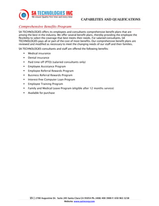 CAPABILITIES AND QUALIFICATIONS

Comprehensive Benefits Program
SA TECHNOLOGIES offers its employees and consultants comprehensive benefit plans that are
among the best in the industry. We offer several benefit plans, thereby providing the employee the
flexibility to select the coverage that best meets their needs. For salaried consultants, SA
TECHNOLOGIES pays all or part of the cost of most benefits. Our comprehensive benefit plans are
reviewed and modified as necessary to meet the changing needs of our staff and their families.
SA TECHNOLOGIES consultants and staff are offered the following benefits:
       Medical insurance
       Dental insurance
       Paid time off (PTO) (salaried consultants only)
       Employee Assistance Program
       Employee Referral Rewards Program
       Business Referral Rewards Program
       Interest-free Computer Loan Program
       Employee Training Program
       Family and Medical Leave Program (eligible after 12 months service)
       Available for purchase




         15 | 2700 Augustine Dr.   Suite 285 Santa Clara CA 95054 Ph. (408) 400 3900 F: 650 963 3238
                                         Website: www.satincorp.com
 