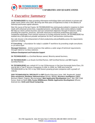 CAPABILITIES AND QUALIFICATIONS


1. Executive Summary
SA TECHNOLOGIES has been providing information technology talent and solutions to private and
public sector clients since 2002. We bring over Nine years of experience to bear in the delivery of
technical and human capital solutions.
Over the course of the last 9 years, SA TECHNOLOGIES has continuously evolved in response to client
needs with enhanced service lines, expanded presence, and flexible, client-centric delivery models.
We help our clients achieve business and cost containment objectives through IT Solutions and by
providing the expertise, processes, and tools necessary to maximize productivity and create
competitive advantage. From contract resources to turnkey technical services, SA TECHNOLOGIES has
evolved into a full-spectrum provider and partner for the IT and business communities.
Our sole mission is the enhancement of client productivity and profitability across the requirements
spectrum including:
IT Consulting – a foundation for today’s scalable IT workforce by providing single consultants
or an entire team
Managed Solutions – distinct practices that address a wide range of technical requirements
through hybrid or turnkey solutions
Software Development and Production Support

SA TECHNOLOGIES is a Certified Woman owned, Minority owned business.

SA TECHNOLOGIES is an Oracle Certified Partner, SAP Certified Partner and IBM Cognos
Certified Partner.

SA TECHNOLOGIES was ranked #15 in top 50 Businesses in San Jose-Sunnyvale-Santa Clara, CA
and No 86 in Top IT Services Companies in USA. In 2008, Inc 5000 also listed SA
TECHNOLOGIES as No 595 in top 5000 fastest growing private companies with a growth of
548.6%.

OUR TECHNOLOGICAL SPECIALITY is ERP (Oracle E-Business Suite, SAP, Peoplesoft, Siebel)
Data warehouse, Database Administration (Oracle, MSSQL), Business Intelligence (OBIEE,
Business Object, Cognos, Microstrategy), Web Application Development (Java, .Net, PHP, Cold
fusion, Ruby on Rails) SOA, Fusion Middleware, Mobile Application Development (iPhone,
Android etc), SAAS and Cloud Computing




          3 | 2700 Augustine Dr.   Suite 285 Santa Clara CA 95054 Ph. (408) 400 3900 F: 650 963 3238
                                         Website: www.satincorp.com
 