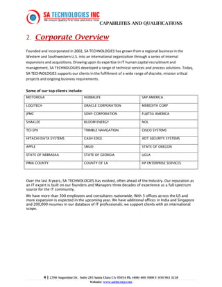 CAPABILITIES AND QUALIFICATIONS


2. Corporate Overview
Founded and incorporated in 2002, SA TECHNOLOGIES has grown from a regional business in the
Western and Southwestern U.S. into an international organization through a series of internal
expansions and acquisitions. Drawing upon its expertise in IT human capital recruitment and
management, SA TECHNOLOGIES developed a range of technical services and process solutions. Today,
SA TECHNOLOGIES supports our clients in the fulfillment of a wide range of discrete, mission critical
projects and ongoing business requirements.

Some of our top clients include:
MOTOROLA                              HERBALIFE                              SAP AMERICA

LOGITECH                              ORACLE CORPORATION                     MEREDITH CORP

JPMC                                  SONY CORPORATION                       FUJITSU AMERICA

SHAKLEE                               BLOOM ENERGY                           NOL

TCI-SPX                               TRIMBLE NAVIGATION                     CISCO SYSTEMS

HITACHI DATA SYSTEMS                  CASH EDGE                              ADT SECURITY SYSTEMS

APPLE                                 SMUD                                   STATE OF OREGON

STATE OF NEBRASKA                     STATE OF GEORGIA                       UCLA

PIMA COUNTY                           COUNTY OF LA                           HP ENTERPRISE SERVICES




Over the last 8 years, SA TECHNOLOGIES has evolved, often ahead of the Industry. Our reputation as
an IT expert is built on our founders and Managers three decades of experience as a full-spectrum
source for the IT community.
We have more than 300 employees and consultants nationwide. With 5 offices across the US and
more expansion is expected in the upcoming year. We have additional offices in India and Singapore
and 200,000 resumes in our database of IT professionals; we support clients with an international
scope.




           4 | 2700 Augustine Dr.   Suite 285 Santa Clara CA 95054 Ph. (408) 400 3900 F: 650 963 3238
                                          Website: www.satincorp.com
 